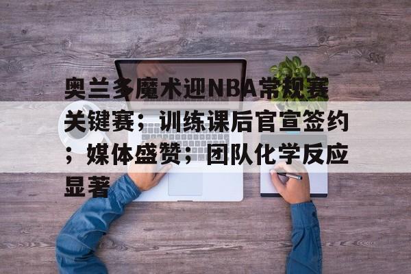 关于奥兰多魔术迎NBA常规赛关键赛；训练课后官宣签约；媒体盛赞；团队化学反应显著的信息-开云体育