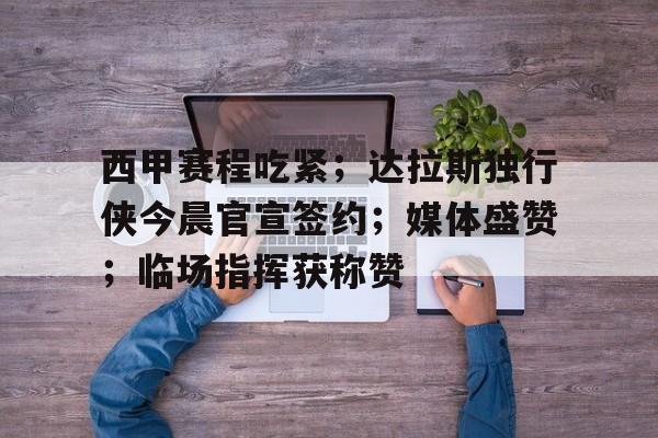 关于西甲赛程吃紧；达拉斯独行侠今晨官宣签约；媒体盛赞；临场指挥获称赞的信息-开云app